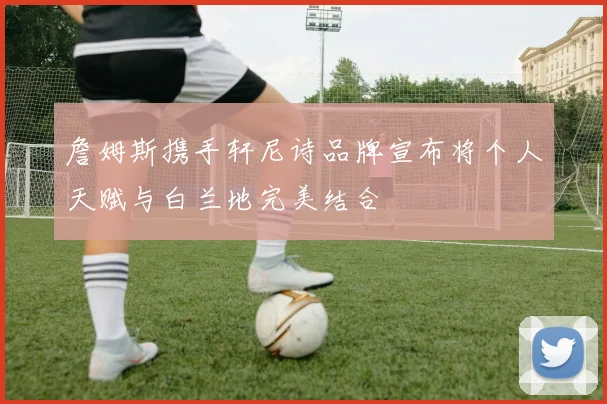 詹姆斯携手轩尼诗品牌宣布将个人天赋与白兰地完美结合
