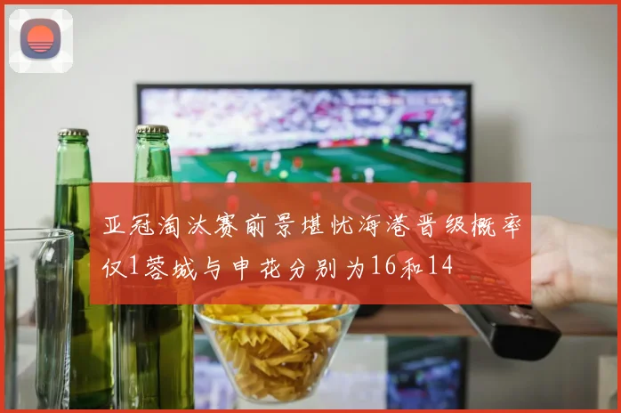 亚冠淘汰赛前景堪忧海港晋级概率仅1蓉城与申花分别为16和14