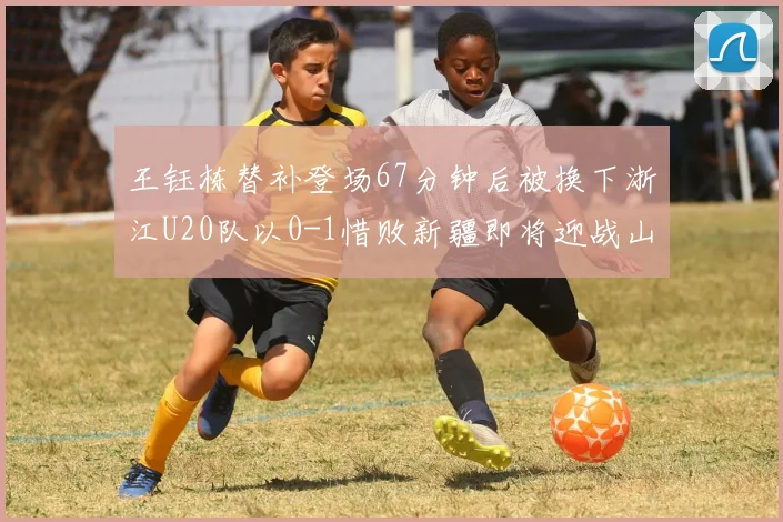 王钰栋替补登场67分钟后被换下浙江U20队以0-1惜败新疆即将迎战山东