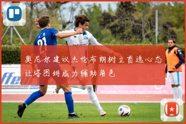 奥尼尔建议杰伦布朗树立首选心态让塔图姆成为辅助角色