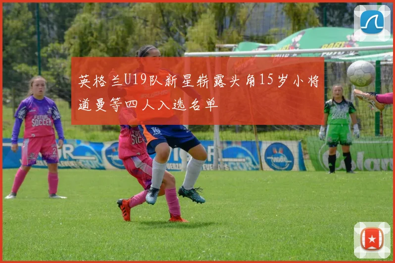 英格兰U19队新星崭露头角15岁小将道曼等四人入选名单
