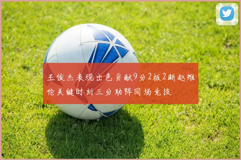 王俊杰表现出色贡献9分2板2断赵维伦关键时刻三分助阵同场竞技