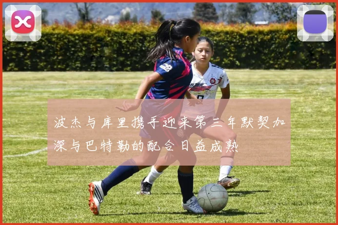 波杰与库里携手迎来第三年默契加深与巴特勒的配合日益成熟