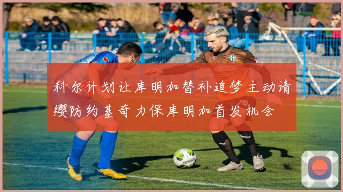 科尔计划让库明加替补追梦主动请缨防约基奇力保库明加首发机会