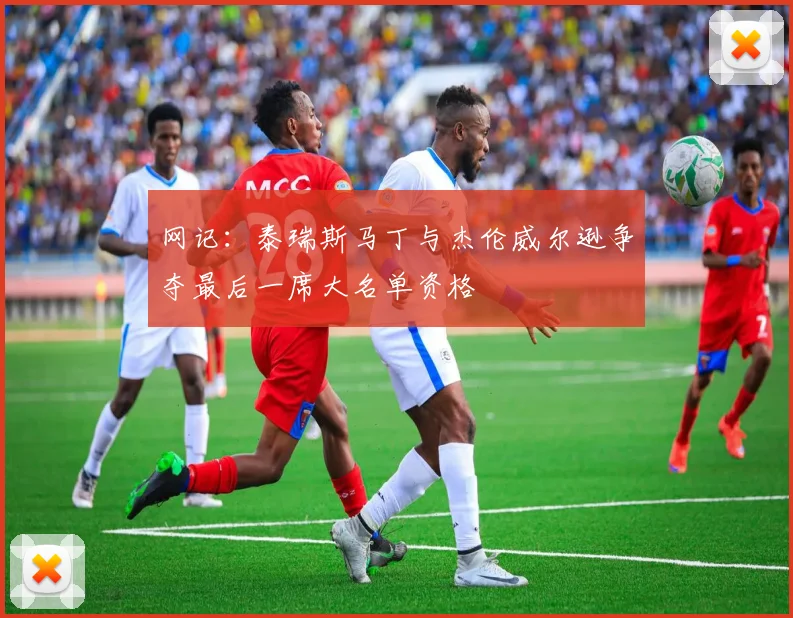 网记：泰瑞斯马丁与杰伦威尔逊争夺最后一席大名单资格