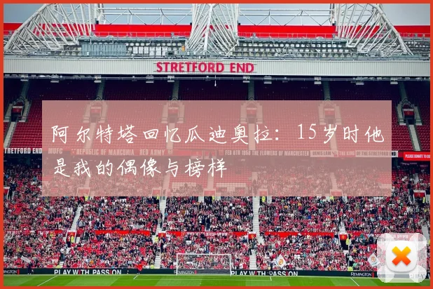 阿尔特塔回忆瓜迪奥拉：15岁时他是我的偶像与榜样