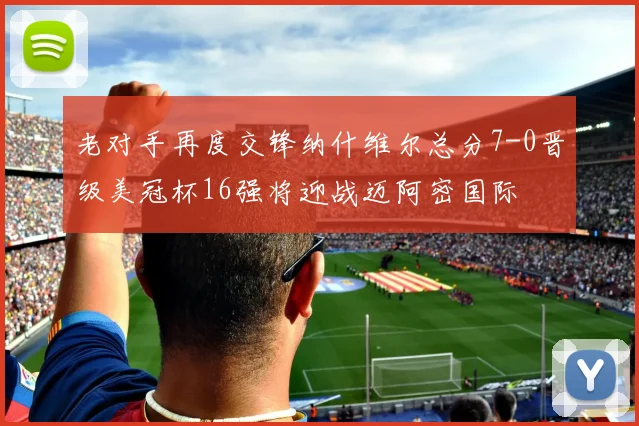 老对手再度交锋纳什维尔总分7-0晋级美冠杯16强将迎战迈阿密国际