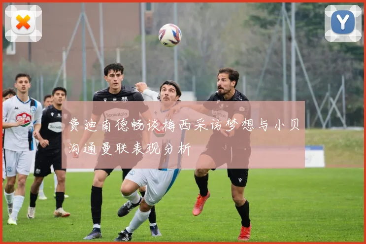 费迪南德畅谈梅西采访梦想与小贝沟通曼联表现分析