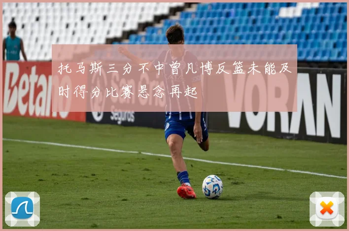 托马斯三分不中曾凡博反篮未能及时得分比赛悬念再起