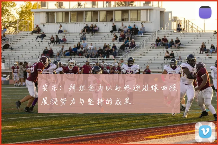 安东：拜尔全力以赴终迎进球回报展现努力与坚持的成果