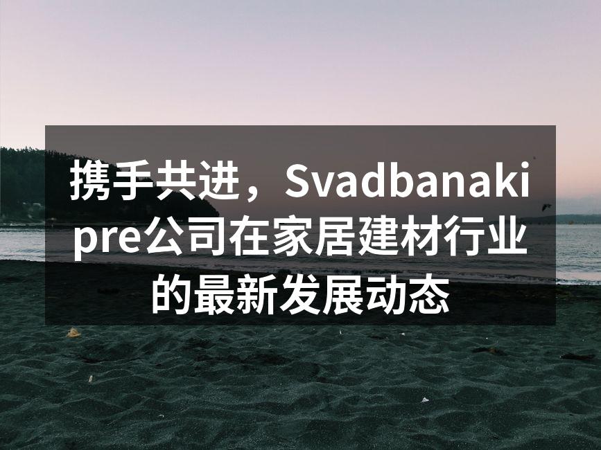 携手共进，Svadbanakipre公司在家居建材行业的最新