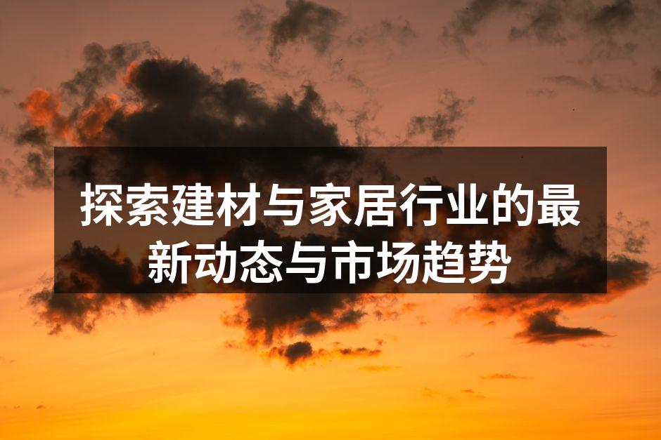 探索建材与家居行业的最新动态与市场趋势